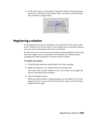 4 In the Solve Survey control panel, change the Name setting to ground.
           Because you will later create another Plane constraint, you should give
           this constraint a unique name.




Registering a solution
        To incorporate your survey constraints, you could solve from scratch (click
        Solve). However, you do not need to. You already have an accurate solution;
        you only want to incorporate the survey constraints.
        For this reason, Live lets you run the last step of solving: Register. In this step,
        the solver applies survey constraints to the solution as a whole without
        changing the relative positions of locators and the camera.

        To register the solution

         1 Click the Solve option to switch back to the Solve settings.

         2 Make sure solution_rf1 is selected from the solution list.
             This is the most accurate solution so far, so you want Live to apply the
             survey constraints to this solution.

         3 Click the Register button.
             When the solver finishes, registered appears in the solution list. In the
             perspective view, you can see the flower, fence corner, and tile locators
             aligned with the grid.




                                                         Registering a solution | 1005
 