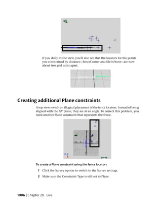 If you dolly in the view, you’ll also see that the locators for the points
                you constrained by distance—fenceCorner and tileInFront—are now
                about two grid units apart.




Creating additional Plane constraints
           A top view reveals an illogical placement of the fence locators. Instead of being
           aligned with the XY plane, they are at an angle. To correct this problem, you
           need another Plane constraint that represents the fence.




           To create a Plane constraint using the fence locators

            1 Click the Survey option to switch to the Survey settings.

            2 Make sure the Constraint Type is still set to Plane.




1006 | Chapter 20 Live
 