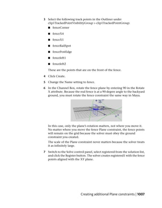 3 Select the following track points in the Outliner under
  clip1TrackedPointVisibilityGroup > clip1TrackedPointGroup:
   ■   fenceCorner

   ■   fenceX4

   ■   fenceX1

   ■   fenceRailSpot

   ■   fencePostEdge

   ■   fenceleft1

   ■   fenceleft2

   These are the points that are on the front of the fence.

4 Click Create.

5 Change the Name setting to fence.

6 In the Channel Box, rotate the fence plane by entering 90 in the Rotate
  X attribute. Because the real fence is at a 90 degree angle to the backyard
  ground, you must rotate the fence constraint the same way in Maya.




   In this case, only the plane’s rotation matters, not where you move it.
   No matter where you move the fence Plane constraint, the fence points
   will remain on the grid because the solver must obey the ground
   constraint you created.
   The scale of the Plane constraint never matters because the solver treats
   it as infinitely large.

7 Switch to the Solve control panel, select registered from the solution list,
  and click the Register button. The solver creates registered1 with the fence
  points aligned with the XY plane.




                            Creating additional Plane constraints | 1007
 