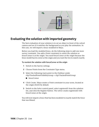 Evaluating the solution with imported geometry
           The best evaluation of your solution is to set an object in front of the solved
           camera and see if it matches the background as you play the animation. In
           this case, we will import a fence modeled in Maya.
           Before you load the modeled fence, do the following steps to add one more
           survey constraint. You add a Point constraint to orient the solution so
           fenceCorner is at the origin. You need fenceCorner at the origin because the
           fence model has its corner at the origin and you want the two to match exactly.

           To reorient the solution with fenceCorner at the origin

            1 Switch to the Survey settings.

            2 Choose Points from the Constraint Type menu.

            3 Select the following track point in the Outliner under
              clip1TrackedPointVisibilityGroup > clip1TrackedPointGroup:
               ■   fenceCorner

            4 Click Create. Maya creates a Point constraint in your scene, located at
              the origin (0,0,0) by default.

            5 Switch to the Solve control panel, select registered1 from the solution
              list, and click the Register button. The solver creates registered2 with
              fenceCorner at the origin.

           You will now import a fence that has been modeled to exactly match the fence
           that was filmed.




1008 | Chapter 20 Live
 