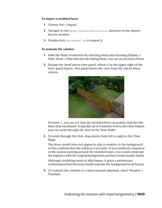 To import a modeled fence

 1 Choose File > Import.

 2 Navigate to the MayaLiveLessonData/scenes directory in the Import
   browse window.

 3 Double-click fenceModel.ma to import it.


To evaluate the solution

 1 Hide the Plane constraints by selecting them and choosing Display >
   Hide, Show > Hide Selection By hiding them, you can see the fence better.

 2 Enlarge the shotCamera view panel, which is in the upper right of the
   Solve panel layout. This panel shows the view from the solved Maya
   camera.




    In frame 1, you can see that the modeled fence accurately matches the
    fence that was filmed. To quickly see if it matches well in the other frames,
    you can scrub through the shot in the Time Slider.

 3 To scrub through the shot, drag slowly from left to right in the Time
   Slider.
    The fence model does not appear to slip in relation to the background,
    so this confirms that the solution is accurate. If you rendered a sequence
    of the camera moving around the modeled fence, you could composite
    the sequence with the original background and they would exactly match.
    Although scrubbing tends to skip frames, it gives a preliminary
    confirmation that the fence model matches the background in all frames.

 4 To evaluate the solution in a more accurate playback, select Window >
   Playblast.




                 Evaluating the solution with imported geometry | 1009
 