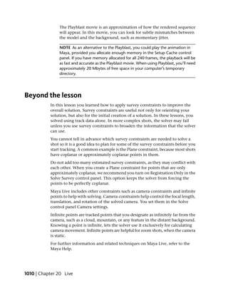 The Playblast movie is an approximation of how the rendered sequence
               will appear. In this movie, you can look for subtle mismatches between
               the model and the background, such as momentary jitter.

               NOTE As an alternative to the Playblast, you could play the animation in
               Maya, provided you allocate enough memory in the Setup Cache control
               panel. If you have memory allocated for all 240 frames, the playback will be
               as fast and accurate as the Playblast movie. When using Playblast, you’ll need
               approximately 20 Mbytes of free space in your computer’s temporary
               directory.




Beyond the lesson
           In this lesson you learned how to apply survey constraints to improve the
           overall solution. Survey constraints are useful not only for orienting your
           solution, but also for the initial creation of a solution. In these lessons, you
           solved using track data alone. In more complex shots, the solver may fail
           unless you use survey constraints to broaden the information that the solver
           can use.
           You cannot tell in advance which survey constraints are needed to solve a
           shot so it is a good idea to plan for some of the survey constraints before you
           start tracking. A common example is the Plane constraint, because most shots
           have coplanar or approximately coplanar points in them.
           Do not add too many estimated survey constraints, as they may conflict with
           each other. When you create a Plane constraint for points that are only
           approximately coplanar, we recommend you turn on Registration Only in the
           Solve Survey control panel. This option keeps the solver from forcing the
           points to be perfectly coplanar.
           Maya Live includes other constraints such as camera constraints and infinite
           points to help with solving. Camera constraints help control the focal length,
           translation, and rotation of the solved camera. You set them in the Solve
           control panel Camera settings.
           Infinite points are tracked points that you designate as infinitely far from the
           camera, such as a cloud, mountain, or any feature in the distant background.
           Knowing a point is infinite, lets the solver use it exclusively for calculating
           camera movement. Infinite points are helpful for zoom shots, when the camera
           is static.
           For further information and related techniques on Maya Live, refer to the
           Maya Help.




1010 | Chapter 20 Live
 