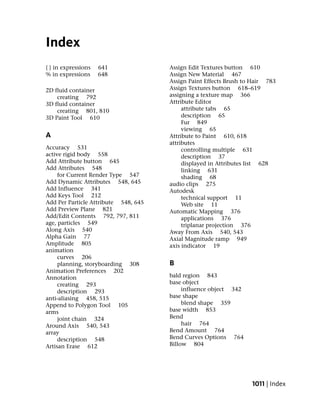 Index
{ } in expressions   641              Assign Edit Textures button 610
% in expressions     648              Assign New Material 467
                                      Assign Paint Effects Brush to Hair 783
2D fluid container                    Assign Textures button 618–619
    creating 792                      assigning a texture map 366
3D fluid container                    Attribute Editor
    creating 801, 810                      attribute tabs 65
3D Paint Tool 610                          description 65
                                           Fur 849
                                           viewing 65
A                                     Attribute to Paint 610, 618
                                      attributes
Accuracy 531                               controlling multiple 631
active rigid body 558                      description 37
Add Attribute button 645                   displayed in Attributes list 628
Add Attributes 548                         linking 631
     for Current Render Type 547           shading 68
Add Dynamic Attributes 548, 645       audio clips 275
Add Influence 341                     Autodesk
Add Keys Tool 212                          technical support 11
Add Per Particle Attribute 548, 645        Web site 11
Add Preview Plane 821                 Automatic Mapping 376
Add/Edit Contents 792, 797, 811            applications 376
age, particles 549                         triplanar projection 376
Along Axis 540                        Away From Axis 540, 543
Alpha Gain 77                         Axial Magnitude ramp 949
Amplitude 805                         axis indicator 19
animation
     curves 206
     planning, storyboarding 308      B
Animation Preferences 202
Annotation                            bald region 843
     creating 293                     base object
     description 293                       influence object 342
anti-aliasing 458, 515                base shape
Append to Polygon Tool 105                 blend shape 359
arms                                  base width 853
     joint chain 324                  Bend
Around Axis 540, 543                       hair 764
array                                 Bend Amount 764
     description 548                  Bend Curves Options 764
Artisan Erase 612                     Billow 804




                                                                   1011 | Index
 