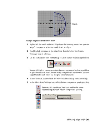 To align edges on the helmet mesh

 1 Right-click the mesh and select Edge from the marking menu that appears.
    Maya’s component selection mode is set to edges.

 2 Double-click one edge in the edge-loop directly below the X axis.
    The edge loop is selected.

 3 On the Status Line, turn on the Snap to Grids feature by clicking the icon.




    Snap to Grids lets you move selected components to the closest grid line
    or grid intersection point. When many components are selected, you can
    align them to each other via the grid simultaneously.

 4 In the Toolbox, double-click the Move Tool to display its tool settings.

 5 In the Move Snap Settings, turn off the Retain component spacing setting.




                                                  Selecting edge loops | 85
 