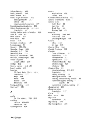 Billow Density 805                    camera
birth, particles 549                       applications 496
blend modes 611                            create 496
blend shape deformer 352              Camera Attribute Editor 452
     adding shape to 357              camera constraints 1010
     editor 353                       camera tools
     improving deformations 359            Dolly Tool 44
blending animation types 231               overview 43
Blinn shading material 441, 443            Track Tool 45
     description 67                        Tumble Tool 45
Blobby Radius Scale, nParticles 965   cameras
Blur, 3D Paint 617                         animating 498, 500
boat locator 825                           Film Gate 500
boat wakes 827                             undoing changes 498
bones 319                             Canvas
Boolean operations 129                     Clear 568
border edges 84                            Set Size 568
Bounce 925–926                        Canvas Clear 566
Boundary Draw 808                     Caustic Photons 532
Boundary X, Y 796                     Caustics
Bounding Box 214                           Caustic Photons 527
braces, in statements 641                  description 519
brackets, double angle 646                 Emit Photons 527
Break Tangents                             light sources 533
     Graph Editor 208                      Photon Intensity 527
Bridge 102                                 photon maps 526
Browse button 614, 620                     photons 526
brush profile 615                     Channel Box 24
brushes                                    blend attributes 233, 235
     3D Paint, Paint Effects 615           description 37
     description 577                       hiding, showing 24
     Kelp 594                              locking channels 298
     Mesh 598                              naming and renaming objects 38
     Teapot 599                            transforming and rotating
     Thin Line 608                                  objects 38
bump, painting 618                         translation, rotation, scaling 24
Buoyancy 826                          character set 246
                                      character setup
                                           description 317
C                                     Circle 172
cache                                 clear canvas 566
    for Live images 985, 1010         clip cycle
caching                                    description 261
    nCloth 898–899                    clip library 270
    nParticles 967                    clip manipulator 258
caching fluids 800




1012 | Index
 