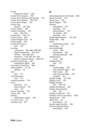 Create                                    D
     Expression Editor 628
Create 2D Container 792                   deforming objects with fluids 800
Create 2D Container with Emitter 793      Delete by Type 118
Create 3D Container 802, 810              Delete Keys 332
Create Blend Shape 352                    Delete Region 992
Create Clip                               Density
     options 261–262                          description 793
Create Cluster 348                            emitting 792
Create Constraint 556                         fluid property 792
     hair 768, 785                            fur setting 853
Create Hair 758, 779                          painting 811
Create Ocean 820                          Depth Map Shadows 774, 859
Create Polygon Tool 95                    Depth Max 805
Create Ramp 549                           detail
Create Rest Curves                            subdivision surface 191
     hair 759                             Dim Image 377
creating                                  directional light
     constraints 881–886, 908–909             create 486
     liquid simulations 953, 976              description 486
     nCloth 866–868, 895                      editing attributes 487
     nParticles 918, 920, 931, 933        displacement
     passive collision objects 868, 897       ocean 821
creation expressions 645                  Displacements
     assigning to rgbPP 645                   hair 773
cross-hair in track box 988               display
cube primitive 21, 78                         creased edges 128
     options 46                               only selected object 355
Curl                                          Poly Count 129
     hair 773                                 soft and hard edges 124
Curl Frequency                                template 60
     hair 773                             Display Image 379, 384
Current Position 759                      Display Level 192
curve                                     Display Quality
     direction 152                            hair 760–761
     edit revolved 153                    Display Resolution 452
     start 152                            Display Start Position
curves, dynamic 753                           hair 762
curves, hair 756                          Display Unfiltered 387
cutting                                   Distance survey constraint 1003
     subdivision surface 190              Dmap Focus 859
CV Curve Tool 151                         Dolly Tool 44
cycling a clip 261                            description 44
                                          double angle brackets 646
                                          Draft rendering setting
                                              description 505




1014 | Index
 