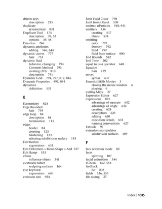 driven keys                              Emit Fluid Color 798
    description 215                      Emit from Object 538
duplicate                                emitter, nParticles 918, 931
    symmetrical 831                      emitters 536
Duplicate Tool 174                            creating 537
    description 39, 55                        Omni 538
    options 39, 48                       emitting
Duration 246                                  color 797
dynamic attributes                            Density 792
    adding 546, 644                           fluid 792
dynamic curves 777                            fluid from surface 800
    hair 753                             End Bounds 582
dynamic fluid                            End Time 202
    behavior, changing 794               equal to (==) operator 648
    Contents Method 795                  Equalize
    creating (3D) 810                         hair 759
    description 791                      errors
Dynamic Grid 794, 797, 812, 816               syntax 637
Dynamic Properties 892, 895              Essential Skills Movies 5
dynamics                                      closing the movie window 6
    definition 535                            playing 6
                                         exiting Maya 27
                                         Expression Editor 627
E                                        expressions 825
Eccentricity 824                              advantage of separate 632
Edge Bounded                                  advantage of single 632
     hair 759                                 creating 628
edge loop 84                                  description 625
     description 84                           editing 630
     termination 115                          execution details 633
edges                                         naming conventions 627
     border 84                           Extrude 97
     creasing 123                        extrusion manipulator
     hardening 123                            subdivision surfaces 189
     selecting subdivision surface 193
Edit button                              F
     expressions 631
Edit Deformers > Blend Shape > Add 357   face selection mode 82
Edit Ramp 553                            faces
elbow                                          splitting 107
     influence object 341                facial animation 344
electronic tablet                        FCheck 462, 553
     sculpting surfaces 164              feedback
else keyword                                   fur 838
     expressions 640                     fields 536, 553
emission rate 924                        file saving 27




                                                                    Index | 1015
 