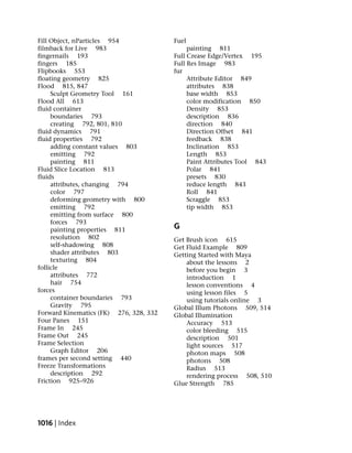 Fill Object, nParticles 954             Fuel
filmback for Live 983                        painting 811
fingernails 193                         Full Crease Edge/Vertex 195
fingers 185                             Full Res Image 983
Flipbooks 553                           fur
floating geometry 825                        Attribute Editor 849
Flood 815, 847                               attributes 838
     Sculpt Geometry Tool 161                base width 853
Flood All 613                                color modification 850
fluid container                              Density 853
     boundaries 793                          description 836
     creating 792, 801, 810                  direction 840
fluid dynamics 791                           Direction Offset 841
fluid properties 792                         feedback 838
     adding constant values 803              Inclination 853
     emitting 792                            Length 853
     painting 811                            Paint Attributes Tool 843
Fluid Slice Location 813                     Polar 841
fluids                                       presets 830
     attributes, changing 794                reduce length 843
     color 797                               Roll 841
     deforming geometry with 800             Scraggle 853
     emitting 792                            tip width 853
     emitting from surface 800
     forces 793
     painting properties 811            G
     resolution 802                     Get Brush icon 615
     self-shadowing 808                 Get Fluid Example 809
     shader attributes 803              Getting Started with Maya
     texturing 804                          about the lessons 2
follicle                                    before you begin 3
     attributes 772                         introduction 1
     hair 754                               lesson conventions 4
forces                                      using lesson files 5
     container boundaries 793               using tutorials online 3
     Gravity 795                        Global Illum Photons 509, 514
Forward Kinematics (FK) 276, 328, 332   Global Illumination
Four Panes 151                              Accuracy 513
Frame In 245                                color bleeding 515
Frame Out 245                               description 501
Frame Selection                             light sources 517
     Graph Editor 206                       photon maps 508
frames per second setting 440               photons 508
Freeze Transformations                      Radius 513
     description 292                        rendering process 508, 510
Friction 925–926                        Glue Strength 785




1016 | Index
 