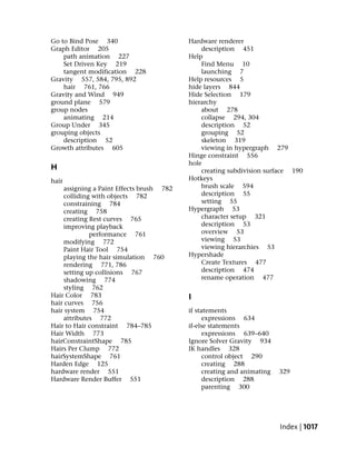 Go to Bind Pose 340                       Hardware renderer
Graph Editor 205                              description 451
    path animation 227                    Help
    Set Driven Key 219                        Find Menu 10
    tangent modification 228                  launching 7
Gravity 557, 584, 795, 892                Help resources 5
    hair 761, 766                         hide layers 844
Gravity and Wind 949                      Hide Selection 179
ground plane 579                          hierarchy
group nodes                                   about 278
    animating 214                             collapse 294, 304
Group Under 345                               description 52
grouping objects                              grouping 52
    description 52                            skeleton 319
Growth attributes 605                         viewing in hypergraph 279
                                          Hinge constraint 556
                                          hole
H                                             creating subdivision surface 190
hair                                      Hotkeys
    assigning a Paint Effects brush 782       brush scale 594
    colliding with objects 782                description 55
    constraining 784                          setting 55
    creating 758                          Hypergraph 53
    creating Rest curves 765                  character setup 321
    improving playback                        description 53
             performance 761                  overview 53
    modifying 772                             viewing 53
    Paint Hair Tool 754                       viewing hierarchies 53
    playing the hair simulation 760       Hypershade
    rendering 771, 786                        Create Textures 477
    setting up collisions 767                 description 474
    shadowing 774                             rename operation 477
    styling 762
Hair Color 783                            I
hair curves 756
hair system 754                           if statements
    attributes 772                              expressions 634
Hair to Hair constraint 784–785           if-else statements
Hair Width 773                                  expressions 639–640
hairConstraintShape 785                   Ignore Solver Gravity 934
Hairs Per Clump 772                       IK handles 328
hairSystemShape 761                             control object 290
Harden Edge 125                                 creating 288
hardware render 551                             creating and animating   329
Hardware Render Buffer 551                      description 288
                                                parenting 300




                                                                         Index | 1017
 