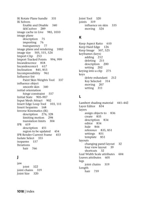 IK Rotate Plane handle 331         Joint Tool 320
IK Solvers                         joints 319
     Enable and Disable 340            influence on skin   335
     ikSCsolver 289                    moving 324
image cache in Live 985, 1010
image plane
     description 75                K
     importing 76                  Keep Aspect Ratio 610
     transparency 77               Keep Hard Edge 126
image plane and rendering 1002     Keep Image 507, 525
image size 505, 515, 524           keyframes (keys)
Import Clip 253                        adding 212
Import Tracked Points 994, 999         deleting 211
Incandescence 818                      description 200
Incandescence1 617                     setting 202
Inclination 841, 853               keying into a clip 275
Incompressibility 961              keys
Influence list                         delete redundant 212
     Paint Skin Weights Tool 337       Key Selected 314
influence object                       moving 207
     smooth skin 340                   setting 311
initial orientation
     hinge constraint 557
Initial State 905–907              L
Input Mesh Attract 902
Insert Edge Loop Tool 103, 111     Lambert shading material 441–442
Insert Isoparms 168                Layer Editor 834
Inverse Kinematics (IK)            layers
     description 276, 328               assign objects to 836
     limiting motion 298                create 835
     translation limits 304             description 834
IPR 619                                 editor 834
     description 451                    hide 844
     region to be updated 454           reference 835, 851
IPR Render Current Frame 453            settings 851
Isolate Select 355                      template 851
isoparms 157                       layouts
Iterations                              changing panel layout 32
     hair 766                           four view layout 39
                                        shortcuts 32
                                   Leaf Width Scale attributes 604
J                                  Leaves attributes 605
                                   legs
jaw                                     joint chains 319
    joint 322                      Length
joint chains 319                        hair 759
Joint Size 320




1018 | Index
 