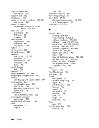 Maya Vector renderer                       UVs 384
    description 451                     Move and Sew UVs 382
mayaLive.mll 982                        Move Snap Settings 85
mayalive.so 982                         Move Tool 35, 86
mental ray for Maya renderer 438, 523      N (normal) manipulator 94, 194
    description 451                        X, Y, Z manipulator 35
mental ray shaders                      mute track 257, 270
    assigning to an nParticle output
             mesh 972–974
menu sets 20                            N
    description 20                      nCloth 863
    Polygons 72                             caching 898–899
    selection 20                            Collision Flag 876, 878
Mesh brushes                                collision thickness 870, 876
    applications 598                        collisions 868, 878, 899–900
    attributes 603                          constraints 880, 892, 908–909
    description 598                         creating 866, 868, 895
meteors 546                                 Dynamic Properties 892–895
Mirror Across 322                           Initial State 905, 907
Mirror Geometry 119                         Input Mesh Attract 902
modeling                                    Mass 892
    description 71, 717                     Max Self Collide Iterations 910–911
    polygons 72                             painting properties 902–905
    shaded mode 80                          Quality Settings 909–911
    symmetry 82                             Self Trapped Check 910–911
    types 71                                Tangential Drag 893
Modify Curves                           neck
    hair 763                                joints 322
modules 20                              New Matchmove 982
modulus operator (%) 648                new scene 30
morphing facial expressions 353         nodes
motion                                      description 37
    speeding up with Graph Editor 209       initialShadingGroup 66
motion capture data                         input 66
    creating clips from 260                 nParticleShape 922
    description 259                         Nucleus 922
    extending the length of 261             parent 54
    redirecting 266                         pivot point 57
Motion Path                                 renaming 54
    Attach to Motion Path 222               root 54
motion path animation                       shape 66
    description 220                         transform 66
Motion Streak, nParticles 968           Noise
move                                        hair 783
    key points 207                      non-dynamic fluid 791
    objects 35                              creating 801




1020 | Index
 