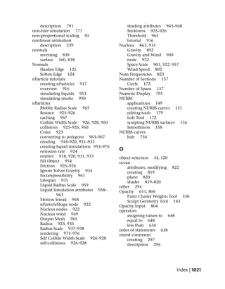 description 791                          shading attributes 943–948
non-hair simulation 777                      Stickiness 925–926
non-proportional scaling 50                  Threshold 965
nonlinear animation                          tutorial 916
    description 239                       Nucleus 863, 915
normals                                      Gravity 892
    reversing 839                            Gravity and Wind 949
    surface 160, 838                         node 922
Normals                                      Space Scale 901, 922, 957
    Harden Edge 125                          Wind Speed 892
    Soften Edge 124                       Num Frequencies 823
nParticle tutorials                       Number of Sections 157
    creating nParticles 917                  Circle 172
    overview 916                          Number of Spans 157
    simulating liquids 953                Numeric Display 795
    simulating smoke 930                  NURBS
nParticles                                   applications 149
    Blobby Radius Scale 965                  creating NURBS curves 151
    Bounce 925–926                           editing tools 179
    caching 967                              Loft Tool 172
    Collide Width Scale 926, 928, 960        sculpting NURBS surfaces 156
    collisions 925–926, 960                  Smoothness 158
    Color 923                             NURBS curves
    converting to polygons 963–967           hair 754
    creating 918–920, 931–933
    creating liquid simulations 953–976
    emission rate 924                     O
    emitter 918, 920, 931, 933            object selection 34, 120
    Fill Object 954                       ocean
    Friction 925–926                           attributes, modifying 822
    Ignore Solver Gravity 934                  creating 819
    Incompressibility 961                      plane 820
    Lifespan 935                               shader 819–820
    Liquid Radius Scale 959               offset 294
    Liquid Simulation attributes 958–     Opacity 611, 806
              963                              Paint Cluster Weights Tool 350
    Motion Streak 968                          Sculpt Geometry Tool 163
    nParticleShape node 922               Opacity Input 804
    Nucleus nodes 922                     operators
    Nucleus wind 949                           assigning values to 648
    Output Mesh 965                            equal to 648
    Radius 923, 935                            less than 636
    Radius Scale 937–938                  order of statements 638
    rendering 971–976                     orient constraint
    Self Collide Width Scale 926–928           creating 297
    self-collisions 926–928                    description 296




                                                                      Index | 1021
 