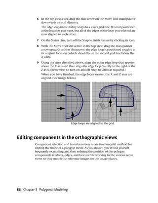 6 In the top view, click-drag the blue arrow on the Move Tool manipulator
               downwards a small distance.
                The edge loop immediately snaps to a lower grid line. It is not positioned
                at the location you want, but all of the edges in the loop you selected are
                now aligned to each other.

             7 On the Status Line, turn off the Snap to Grids feature by clicking its icon.

             8 With the Move Tool still active in the top view, drag the manipulator
               arrow upwards a short distance so the edge loop is positioned roughly at
               its original location (which should be at the second grid line below the
               X axis).

             9 Using the steps described above, align the other edge loop that appears
               above the X axis and then align the edge loop directly to the right of the
               Z axis. (Remember to turn on and off Snap to Grids as required.)
                When you have finished, the edge loops nearest the X and Z axes are
                aligned. (see image below)




Editing components in the orthographic views
           Component selection and transformation is one fundamental method for
           editing the shape of a polygon mesh. As you model, you’ll find yourself
           frequently examining and then refining the position of the polygon
           components (vertices, edges, and faces) while working in the various scene
           views so they match the reference images on the image planes.




86 | Chapter 3 Polygonal Modeling
 