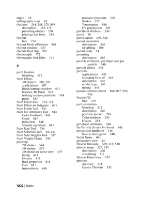origin 18                                pressure sensitivity 576
orthographic view 43                     strokes 577
Outliner 244, 248, 275, 859              Temperature 816
     description 153, 178                UV preparation 621
     parenting objects 178          pairBlend attribute 236
     placing clips from 254         panel 18
Output                              panel layout 509, 522
     hair 754                       parent constraint
Output Mesh, nParticles 965              description 305
Output window 457                        weighting 308
Overall Pixel Slip 997              parent node 54
Oversample 771                      parenting
Oversample Post Filter 771               description 285
                                    particle attributes, per object and per
                                              particle 548
P                                   particle object 538
paint brushes                       particles
    blending 572                         applications 535
Paint Effects                            changing form of 545
    3D objects 589, 593                  description 536
    applications 607                     render type 545
    Brush Settings window 617            streaks 546
    brushes, 3D Paint 615           passive collision object 868, 897, 920,
    making surfaces paintable 594             956
    panel 587                       Passive Fill
Paint Effects hair 754, 771              hair 759
Paint Effects to Polygons 601       path animation
Paint Fluids Tool 811                    blending 231
Paint Fur Attributes Tool 843            description 220
    Color Feedback 846                   position marker 226
    Flood 847                            Twist attribute 230
    Reflection 848                       UValue 224
    Smooth operation 847            per object attributes 548
Paint Hair Tool 754                 Per Particle (Array) Attributes 645
Paint Selection Tool 83, 347        per particle attributes 548
Paint Skin Weights Tool 337              how to distinguish 548
Paint Weight Menu 338               Perlin Noise 804
painting                            perspective view 43
    2D strokes 564                  Photon Intensity 509, 512, 530
    3D strokes 575                  photon maps 526, 533
    3D strokes in scene view 579         description 508
    bump 618                             visualizing 517
    Density 811                     Photon Refractions 529
    fluid properties 811            photons
    Fuel 811                             Accuracy 531
    interactively 618                    Caustic Photons 532




1022 | Index
 