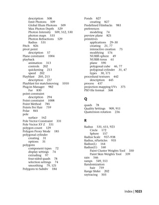 description 508                  Ponds 827
    Emit Photons 509                     creating 827
    Global Illum Photons 509         Predefined Filmbacks 983
    Max Photon Depth 529             preferences
    Photon Intensity 509, 512, 530       modeling 74
    photon maps 533                  preview plane 821
    Photon Refractions 529           primitives
    Radius 531                           applications 29–30
Pitch 826                                creating 21, 77
pivot point                              interactive creation 75
    description 57                       modifying 176
Plane constraint 1004                    NURBS sphere 49
playback                                 NURBS torus 61
    animation 313                        plane 590
    controls 202                         polygonal cube 46, 77
    quickening 213                       polygonal cylinder 31, 47
    speed 202                            types 30, 171
Playblast 205, 213                   procedural textures 442
    description 237                      description 445
Playblast for matchmoving 1010       process 437
Plug-in Manager 982                  projection mapping UVs 375
    Fur 830                          PSD file format 368
point constraint
    description 294
Point constraint 1008                Q
Point Method 785                     quads 78
Points Per Hair 759                  Quality Settings 909, 911
Polar 841                            Quaternion rotation 236
pole
    surface 162
Pole Vector Constraint 331           R
Pole Vector XY Z 331
polygon count 129                    Radius 531, 611, 923
Polygon Proxy Mode 185                   Circle 172
polygonal cylinder                       Sphere 157
    creating 31                      Radius Scale 937–938
    options 31                       Radius, nParticles 935
polygons                             Radius(L) 164
    component types 72               Radius(U) 160
    display settings 74                  Paint Cluster Weights Tool 350
    extruding 97                         Paint Skin Weights Tool 339
    four-sided quads 78              rain 546
    selection settings 74            ramps 549, 553
    smoothing 79, 121                Randomization
Polygons to Subdiv 184                   hair 759
                                     Range Slider 202
                                     raytracing 503




                                                                 Index | 1023
 