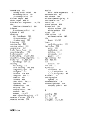 Redirect Tool 266                         Replace
     creating redirect control 266             Paint Cluster Weights Tool 350
     keyframing control 268               resolution, fluid 802
     positioning control 267              Rest Position 759
reduce fur length 843                     Retain component spacing 85
reference layer 835, 851                  return to start time 202
Refine Selected Components 194, 196       reusing clips 253
reflect                                   reverse normals 839
     Paint Fur Attributes Tool 848        Revolve Tool 150
Reflection                                     creating surfaces 153
     Sculpt Geometry Tool 165                  editing surfaces 153
Reflection X 612                          rewind 202
refractions                               rgbPP attribute 548
     Max Trace Depth 529                       use in expressions 645
     photon refraction 529                ribs
     refraction levels 529                     joints 324–325
Register step 1005                        ridges
renaming clips 248                             subdivision surface 195
renaming surfaces 833                     rigid bodies 554
render a scene 860                             active 558
Render Current Frame 585                       applications 535
render image plane 1002                        collisions 554
Render Sequence 552                            constraints 554
Render Settings 458, 504, 860                  passive 558
render types, setting for particles 545   rigid skinning 343
Render View 451, 523, 619                 Roll 826, 841
     Keep Image 507, 525                  root
rendering                                      skeleton 327
     anti-aliasing 515                    root node 54
     batch rendering 459, 464             Rotate Tool
     compositing layers 464                    description 36
     description 437                           X, Y, Z manipulator 36
     hardware 438, 464                         X, Y, Z, manipulator 90
     image size 505, 515                  Rotate UVs 385
     methods 438                          rotating objects
     overview 439                              options 50
     panel layout 509, 522                rotInterpolation 236
     raytracing 503                       runtime expressions 646
     render settings 504                       assigning rgbPP in 647
     sampling 516
     shading surfaces 466
     shadows 506                          S
     software 438, 450                    sampling 516
     view region to be rendered 452       Save As 609
rendering nParticles 971, 976             Save Scene 27
rendering particles 553                   saving files 27, 40, 59




1024 | Index
 