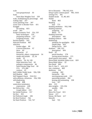 scale                                  Set to Dynamic 798, 812, 816
     non-proportional 50               Setup Cache control panel 985, 1010
Scale                                  sewing UVs 381
     Paint Skin Weights Tool 339       shaded mode 51, 80, 601
scale, multiplying by percentage 642   shader
scaling clips 257                           fluid 803
scene painting view 587                Shading
scene view vs Render View 451               hair 775
Scraggle                               shading attributes 943, 948
     fur setting 853                   shading material
scrub 203                                   assigning 67
Sculpt Geometry Tool 156, 159               Blinn 67
     basic techniques 159              shading networks
     preparing surfaces 157                 description 445
     sculpting terrain 592             shading surfaces 466
Section Radius 543                     shadowing
Selected Position 807                       attribute for spotlights 858
selection                                   Depth Map 859
     border edges 89                        Dmap Focus 859
     Convert Selection 97              shadows 506, 523
     faces 82                               description 494
     hierarchy 57                      Shelf 22
     hierarchy, object, component 56        preset brushes 578
     masks and modes 22, 56                 saving preset brushes 571
     mode 22                           shotCamera view panel 985
     objects 24, 34, 120               Show/Hide Attribute Editor icon 859
     Paint Selection Tool 83           Show/Hide Editor 22
     polygon components 86             Size Rand 805
     Select Border Edge Tool 90        Size X, Size Y 610, 619
     UVs 379–380                       size, container 802
     vertices 87                       skeletons 318
Self Collide Width Scale 926, 928           creating 282
Self Shadow 808                             hierarchy 281
Self Trapped Check 910–911                  moving group node 331
self-collisions, nParticles 926, 928        parenting models 285
self-shadowing                              posing and animating 328
     fluid 808                              root 327
semicolon terminator                   skin 333
     expressions 628                   skin weights 335–336
Set Driven Key 216                          modify 338
     Graph Editor 219                  slice 811
Set Initial Position 557               Slices Per Voxel 815
Set Key 203                            Smear 617
Set Preferred Angle 328                Smear, 3D Paint 617
Set Rest Position 766                  Smooth
Set Start Position 762, 767                 hair 765




                                                                  Index | 1025
 