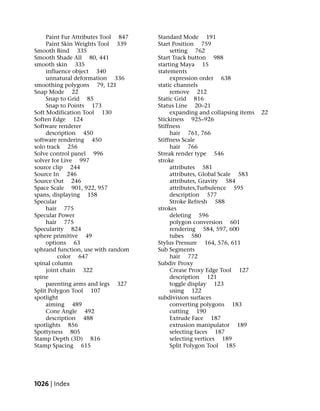 Paint Fur Attributes Tool 847   Standard Mode 191
     Paint Skin Weights Tool 339     Start Position 759
Smooth Bind 335                           setting 762
Smooth Shade All 80, 441             Start Track button 988
smooth skin 335                      starting Maya 15
     influence object 340            statements
     unnatural deformation 336            expression order 638
smoothing polygons 79, 121           static channels
Snap Mode 22                              remove 212
     Snap to Grid 85                 Static Grid 816
     Snap to Points 173              Status Line 20–21
Soft Modification Tool 130                expanding and collapsing items   22
Soften Edge 124                      Stickiness 925–926
Software renderer                    Stiffness
     description 450                      hair 761, 766
software rendering 450               Stiffness Scale
solo track 256                            hair 766
Solve control panel 996              Streak render type 546
solver for Live 997                  stroke
source clip 244                           attributes 581
Source In 246                             attributes, Global Scale 583
Source Out 246                            attributes, Gravity 584
Space Scale 901, 922, 957                 attributes,Turbulence 595
spans, displaying 158                     description 577
Specular                                  Stroke Refresh 588
     hair 775                        strokes
Specular Power                            deleting 596
     hair 775                             polygon conversion 601
Specularity 824                           rendering 584, 597, 600
sphere primitive 49                       tubes 580
     options 63                      Stylus Pressure 164, 576, 611
sphrand function, use with random    Sub Segments
          color 647                       hair 772
spinal column                        Subdiv Proxy
     joint chain 322                      Crease Proxy Edge Tool 127
spine                                     description 121
     parenting arms and legs 327          toggle display 123
Split Polygon Tool 107                    using 122
spotlight                            subdivision surfaces
     aiming 489                           converting polygons 183
     Cone Angle 492                       cutting 190
     description 488                      Extrude Face 187
spotlights 856                            extrusion manipulator 189
Spottyness 805                            selecting faces 187
Stamp Depth (3D) 816                      selecting vertices 189
Stamp Spacing 615                         Split Polygon Tool 185




1026 | Index
 