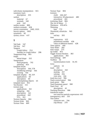 subvolume manipulators 811         Texture Type 804
summary track                      textures
    description 255                     cloth 446–447
surface                                 interactive 3D placement 480
    material 67                         procedural 445
    normals 160                    texturing, fluid 804
    pole 162                       The Art of Maya 3
surface render 800                 Thickness 870–876
surfaces normals 838               Thinning
survey constraints 1002, 1010           hair 772
Survey option 1003                 Threshold, nParticles 965
symmetry 82                        ticks
syntax, errors 637                      red key 203
                                   time
                                        expressions 635
T                                       predefined variable 628
Tail Fade 547                           value at different frames 628
Tail Size 547                      Time option 440
Tangent                            Time Slider 202
     Graph Editor 214              time warps 275
     handles in Graph Editor 208   tip width 853
Tangential Drag 893                Toggle Texture Borders 383
target                                  applications 383
     blend shape 352               Tool Settings 609
Temperature                        Toolbox 32
     fluid property 792                 transformation tools 34, 85
     painting 816                  torus
template brush                          options 61
     description 566, 578          track 245
     modifying settings 566             description 245
     resizing 566                       muting 257
template display 60, 319                soloing 256
     applications 60                    view area 246
     description 60                track box tool 986
     untemplating objects 65       Track control panel 984
template layer 851                 track point 984
Test Render 551                    Track Summary panel 989
texture map                        Track Tool 45
     applications 361                   description 45
     assigning 366                 Tracking Direction 988
     description 361               transform nodes
     procedural 442                     not used for particle expressions 645
     UVs 363                       transparency, skin 335
Texture Opacity 804                Trax Editor
Texture Scale 805                       character sets 246
Texture Time 809                        clip library 270




                                                                  Index | 1027
 