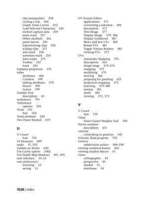 clip manipulator 258           UV Texture Editor
     cycling a clip 264                 applications 371
     Graph Anim Curves 252              converting a selection 384
     Load Selected Characters 245       description 371
     motion capture data 259            Dim Image 377
     mute track 257                     Display Image 379, 384
     Offset attribute 265               Display Unfiltered 387
     panel layout 241                   Move and Sew UVs 382
     repositioning clips 250            Rotate UVs 385
     scaling clips 257                  Toggle Texture Borders 383
     solo track 256                     viewing UVs 373
     summary track 255              UVs
     time warps 275                     Automatic Mapping 376
     Toolbar 247                        description 363
     track 245                          image range 373–374
triplanar projection 376                mapping 375
tubes                                   modifying 379
     attributes 604                     moving 384
     Creation 599                       preparing for painting 621
     editing attributes 570             projection mapping 375
     Flower 599                         selecting 379–380
     Leaves 599                         sewing 381
Tumble Tool                             shells 382
     description 45                     viewing 371, 373
turbulence 795
Turbulence
     options 595                    V
Twist 331                           V Count
     hair 764                            hair 759
Twist attribute 230                 Value
Two Panes Stacked 619                    Paint Cluster Weights Tool 350
                                    Vector renderer
U                                        description 451
                                    velocity
U Count                                  controlling in particles 545
    hair 759                        Velocity, fluid property 792
UI Elements 609                     vertices
undo 37, 592                             subdivision surface 189–190
Update on Stroke 620                viewing rendered frames 462
Use Cache option 1002               viewing shaded objects 51
Use Depth Map Shadows    491, 495   views
user interface 15–16                     orthographic 43
user preferences                         perspective 43
    restoring 12                         shaded 51
    saving 11                            wireframe 54




1028 | Index
 