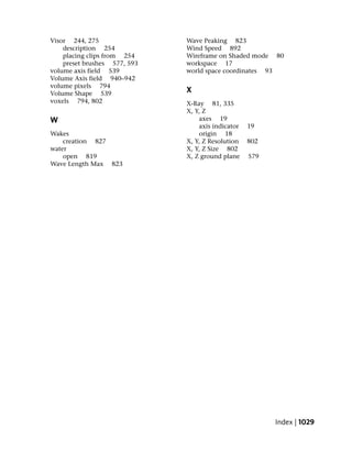 Visor 244, 275                Wave Peaking 823
    description 254           Wind Speed 892
    placing clips from 254    Wireframe on Shaded mode 80
    preset brushes 577, 593   workspace 17
volume axis field 539         world space coordinates 93
Volume Axis field 940–942
volume pixels 794
Volume Shape 539              X
voxels 794, 802               X-Ray 81, 335
                              X, Y, Z
W                                 axes 19
                                  axis indicator   19
Wakes                             origin 18
    creation 827              X, Y, Z Resolution   802
water                         X, Y, Z Size 802
    open 819                  X, Z ground plane    579
Wave Length Max 823




                                                         Index | 1029
 