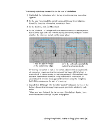 To manually reposition the vertices on the rear of the helmet

 1 Right-click the helmet and select Vertex from the marking menu that
   appears.

 2 In the side view, select the pair of vertices at the rear lower edge (see
   image) by dragging a bounding box around them.

 3 In the Toolbox, click the Move Tool.

 4 In the side view, click-drag the blue arrow on the Move Tool manipulator
   towards the right until the vertices are repositioned so that your helmet
   matches the reference sketch on the image plane.




    By moving the vertex as well as the vertex adjacent to it along the axis
    of symmetry, you ensure that the symmetrical shape of the helmet is
    maintained. If you move one vertex independently of the other it may
    result in an unwanted bump or valley in the mesh. These types of
    anomalies will become more apparent when you copy the completed
    half of the mesh across the axis of symmetry.

 5 Repeat steps 2 through 4 for the other pairs of vertices on the rear of the
   helmet. Ensure that the edge loops appear smooth in relation to each
   other.
    When you have finished, the back region of the helmet should closely
    match the reference image on your image plane.




                      Editing components in the orthographic views | 87
 