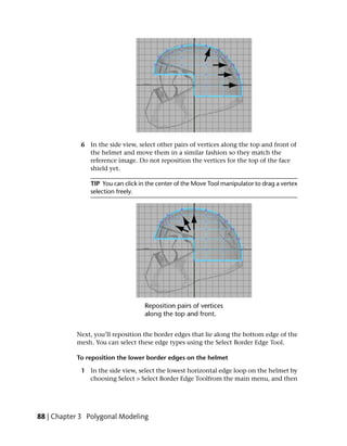 6 In the side view, select other pairs of vertices along the top and front of
               the helmet and move them in a similar fashion so they match the
               reference image. Do not reposition the vertices for the top of the face
               shield yet.

                TIP You can click in the center of the Move Tool manipulator to drag a vertex
                selection freely.




           Next, you’ll reposition the border edges that lie along the bottom edge of the
           mesh. You can select these edge types using the Select Border Edge Tool.

           To reposition the lower border edges on the helmet

             1 In the side view, select the lowest horizontal edge loop on the helmet by
               choosing Select > Select Border Edge Toolfrom the main menu, and then




88 | Chapter 3 Polygonal Modeling
 