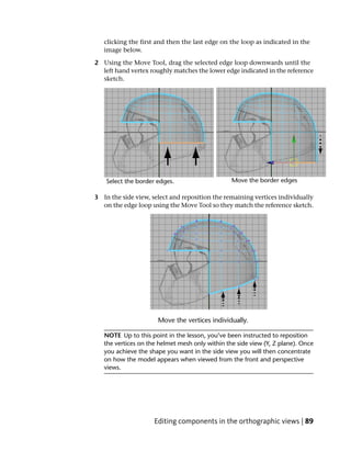 clicking the first and then the last edge on the loop as indicated in the
   image below.

2 Using the Move Tool, drag the selected edge loop downwards until the
  left hand vertex roughly matches the lower edge indicated in the reference
  sketch.




3 In the side view, select and reposition the remaining vertices individually
  on the edge loop using the Move Tool so they match the reference sketch.




   NOTE Up to this point in the lesson, you’ve been instructed to reposition
   the vertices on the helmet mesh only within the side view (Y, Z plane). Once
   you achieve the shape you want in the side view you will then concentrate
   on how the model appears when viewed from the front and perspective
   views.




                     Editing components in the orthographic views | 89
 