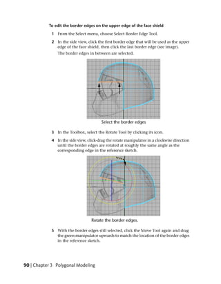 To edit the border edges on the upper edge of the face shield

            1 From the Select menu, choose Select Border Edge Tool.

            2 In the side view, click the first border edge that will be used as the upper
              edge of the face shield, then click the last border edge (see image).
               The border edges in between are selected.




            3 In the Toolbox, select the Rotate Tool by clicking its icon.

            4 In the side view, click-drag the rotate manipulator in a clockwise direction
              until the border edges are rotated at roughly the same angle as the
              corresponding edge in the reference sketch.




            5 With the border edges still selected, click the Move Tool again and drag
              the green manipulator upwards to match the location of the border edges
              in the reference sketch.




90 | Chapter 3 Polygonal Modeling
 