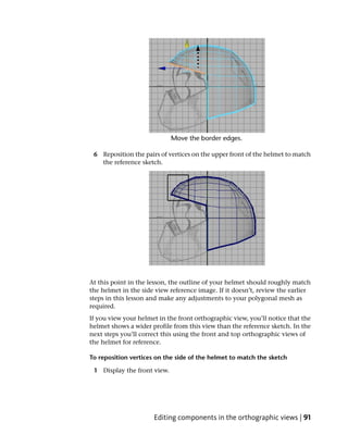 6 Reposition the pairs of vertices on the upper front of the helmet to match
   the reference sketch.




At this point in the lesson, the outline of your helmet should roughly match
the helmet in the side view reference image. If it doesn’t, review the earlier
steps in this lesson and make any adjustments to your polygonal mesh as
required.
If you view your helmet in the front orthographic view, you’ll notice that the
helmet shows a wider profile from this view than the reference sketch. In the
next steps you’ll correct this using the front and top orthographic views of
the helmet for reference.

To reposition vertices on the side of the helmet to match the sketch

 1 Display the front view.




                      Editing components in the orthographic views | 91
 