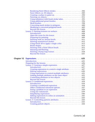 Rendering Paint Effects strokes . . . . . .    .   .   .   .   .   .   .   .   .   .   .   . 584
                  Paint Effects on 3D objects . . . . . . . .    .   .   .   .   .   .   .   .   .   .   .   . 589
                  Creating a surface to paint on . . . . . . .   .   .   .   .   .   .   .   .   .   .   .   . 590
                  Painting on objects . . . . . . . . . . . .    .   .   .   .   .   .   .   .   .   .   .   . 593
                  Using turbulence with brush stroke tubes .     .   .   .   .   .   .   .   .   .   .   .   . 595
                  Using additional preset brushes . . . . . .    .   .   .   .   .   .   .   .   .   .   .   . 596
                  Mesh brushes . . . . . . . . . . . . . . . .   .   .   .   .   .   .   .   .   .   .   .   . 598
                  Converting mesh strokes to polygons . . .      .   .   .   .   .   .   .   .   .   .   .   . 600
                  Modifying a converted polygonal mesh . .       .   .   .   .   .   .   .   .   .   .   .   . 602
                  Beyond the lesson . . . . . . . . . . . . .    .   .   .   .   .   .   .   .   .   .   .   . 606
             Lesson 3: Painting textures on surfaces . . . . .   .   .   .   .   .   .   .   .   .   .   .   . 608
                  Introduction . . . . . . . . . . . . . . . .   .   .   .   .   .   .   .   .   .   .   .   . 608
                  Open the scene for the lesson . . . . . . .    .   .   .   .   .   .   .   .   .   .   .   . 608
                  Preparing for painting . . . . . . . . . . .   .   .   .   .   .   .   .   .   .   .   .   . 609
                  Painting with an Artisan brush . . . . . .     .   .   .   .   .   .   .   .   .   .   .   . 611
                  Painting symmetrical strokes . . . . . . .     .   .   .   .   .   .   .   .   .   .   .   . 612
                  Using Flood All to apply a single color . .    .   .   .   .   .   .   .   .   .   .   .   . 613
                  Brush shapes . . . . . . . . . . . . . . . .   .   .   .   .   .   .   .   .   .   .   .   . 613
                  Painting with a Paint Effects brush . . . .    .   .   .   .   .   .   .   .   .   .   .   . 615
                  Smearing and blurring . . . . . . . . . . .    .   .   .   .   .   .   .   .   .   .   .   . 617
                  Painting a bump map texture . . . . . . .      .   .   .   .   .   .   .   .   .   .   .   . 618
                  Beyond the lesson . . . . . . . . . . . . .    .   .   .   .   .   .   .   .   .   .   .   . 621

Chapter 12   Expressions . . . . . . . . . . . . . . . . . . . . . . . . . . . . 625
             Introduction . . . . . . . . . . . . . . . . . . . . . . .          .   .   .   .   .   .   .   . 625
             Preparing for the lessons . . . . . . . . . . . . . . . . .         .   .   .   .   .   .   .   . 626
             Lesson 1: Creating a simple expression . . . . . . . . .            .   .   .   .   .   .   .   . 627
                  Introduction . . . . . . . . . . . . . . . . . . . .           .   .   .   .   .   .   .   . 627
                  Creating expressions to control a single attribute .           .   .   .   .   .   .   .   . 627
                  Editing expressions . . . . . . . . . . . . . . . .            .   .   .   .   .   .   .   . 630
                  Using expressions to control multiple attributes .             .   .   .   .   .   .   .   . 631
                  Linking multiple attributes on the same object . .             .   .   .   .   .   .   .   . 631
                  Controlling attributes in two objects . . . . . . .            .   .   .   .   .   .   .   . 632
                  Beyond the lesson . . . . . . . . . . . . . . . . .            .   .   .   .   .   .   .   . 632
             Lesson 2: Conditional expressions . . . . . . . . . . . .           .   .   .   .   .   .   .   . 634
                  Introduction . . . . . . . . . . . . . . . . . . . .           .   .   .   .   .   .   .   . 634
                  Creating a conditional expression . . . . . . . . .            .   .   .   .   .   .   .   . 634
                  Other conditional statement options . . . . . . .              .   .   .   .   .   .   .   . 637
                  Fixing a problem in an expression . . . . . . . . .            .   .   .   .   .   .   .   . 639
                  Using else statements . . . . . . . . . . . . . . .            .   .   .   .   .   .   .   . 639
                  Simplifying expressions . . . . . . . . . . . . . .            .   .   .   .   .   .   .   . 640
                  Editing expressions to refine an animation . . . .             .   .   .   .   .   .   .   . 641
                  Beyond the lesson . . . . . . . . . . . . . . . . .            .   .   .   .   .   .   .   . 643
             Lesson 3: Controlling particle attributes . . . . . . . .           .   .   .   .   .   .   .   . 643
                  Introduction . . . . . . . . . . . . . . . . . . . .           .   .   .   .   .   .   .   . 643
                  Creating particle objects . . . . . . . . . . . . . .          .   .   .   .   .   .   .   . 644




                                                                                         Contents | xi
 