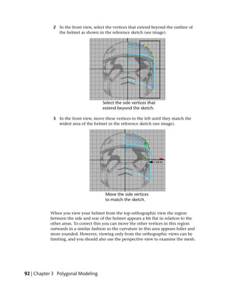 2 In the front view, select the vertices that extend beyond the outline of
               the helmet as shown in the reference sketch (see image).




             3 In the front view, move these vertices to the left until they match the
               widest area of the helmet in the reference sketch (see image).




           When you view your helmet from the top orthographic view the region
           between the side and rear of the helmet appears a bit flat in relation to the
           other areas. To correct this you can move the other vertices in this region
           outwards in a similar fashion so the curvature in this area appears fuller and
           more rounded. However, viewing only from the orthographic views can be
           limiting, and you should also use the perspective view to examine the mesh.




92 | Chapter 3 Polygonal Modeling
 