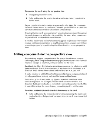 To examine the mesh using the perspective view

        1 Enlarge the perspective view.

        2 Dolly and tumble the perspective view while you closely examine the
          helmet mesh.

       As you examine the vertices along any particular edge loop, the vertices on
       the mesh should appear to cascade in a smooth gradual fashion to create the
       curvature of the mesh with no undesirable spikes or dips.
       Ensuring that the mesh appears relatively smooth at various stages throughout
       the modeling process will reduce the possibility for issues when you create a
       high resolution version of the mesh later on.
       If you find areas where one vertex (or more) appears to protrude outwards (or
       recedes) on the mesh in relation to neighboring vertices, you can correct these
       protruding regions by repositioning the affected vertices in the perspective
       view.



Editing components in the perspective view
       Repositioning polygon components in the perspective view can be more
       challenging when compared to the orthographic views because your frame of
       reference changes as you track, dolly, or tumble the 3D view.
       By default, the Move Tool lets you reposition components in relation to world
       space coordinates. That is, the movement of a component is referenced to a
       direction based on the center of the 3D scene and the X, Y, or Z axes.
       It is also possible to set the Move Tool to move objects and components based
       on other coordinate systems, such as object space and local space.
       In addition, you can also move a polygon component in relation to its
       surrounding mesh. For example, you can select and move a vertex in a
       direction that is perpendicular or normal to its surrounding surface mesh. This
       is a useful technique for correcting any protruding vertices on the mesh.

       To move a vertex on the mesh in a direction normal to the mesh

        1 Dolly and tumble the perspective view while examining the mesh until
          you find vertices that protrude outwards from the mesh in an unwanted
          fashion.




                                Editing components in the perspective view | 93
 