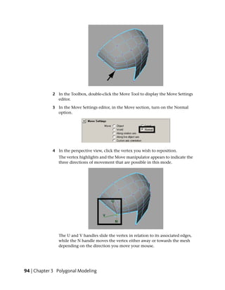 2 In the Toolbox, double-click the Move Tool to display the Move Settings
              editor.

            3 In the Move Settings editor, in the Move section, turn on the Normal
              option.




            4 In the perspective view, click the vertex you wish to reposition.
               The vertex highlights and the Move manipulator appears to indicate the
               three directions of movement that are possible in this mode.




               The U and V handles slide the vertex in relation to its associated edges,
               while the N handle moves the vertex either away or towards the mesh
               depending on the direction you move your mouse.




94 | Chapter 3 Polygonal Modeling
 