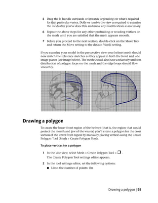 5 Drag the N handle outwards or inwards depending on what’s required
          for that particular vertex. Dolly or tumble the view as required to examine
          the mesh after you’ve done this and make any modifications as necessary.

        6 Repeat the above steps for any other protruding or receding vertices on
          the mesh until you are satisfied that the mesh appears smooth.

        7 Before you proceed to the next section, double-click on the Move Tool
          and return the Move setting to the default World setting.

       If you examine your model in the perspective view your helmet mesh should
       now match the reference sketches as they appear in both the front and side
       image planes (see image below). The mesh should also have a relatively uniform
       distribution of polygon faces on the mesh and the edge loops should flow
       smoothly.




Drawing a polygon
       To create the lower front region of the helmet (that is, the region that would
       protect the mouth and jaw of the wearer) you’ll create a polygon for the cross
       section of the lower front region by manually placing vertices using the Create
       Polygon Tool (Mesh > Create Polygon Tool).

       To place vertices for a polygon

        1 In the side view, select Mesh > Create Polygon Tool >       .
           The Create Polygon Tool settings editor appears.

        2 In the tool settings editor, set the following options:
           ■   Limit the number of points: On




                                                            Drawing a polygon | 95
 