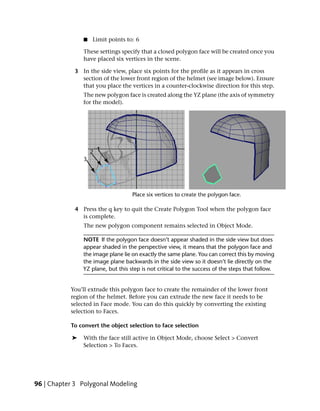 ■   Limit points to: 6

                These settings specify that a closed polygon face will be created once you
                have placed six vertices in the scene.

            3 In the side view, place six points for the profile as it appears in cross
              section of the lower front region of the helmet (see image below). Ensure
              that you place the vertices in a counter-clockwise direction for this step.
                The new polygon face is created along the YZ plane (the axis of symmetry
                for the model).




            4 Press the q key to quit the Create Polygon Tool when the polygon face
              is complete.
                The new polygon component remains selected in Object Mode.

                NOTE If the polygon face doesn’t appear shaded in the side view but does
                appear shaded in the perspective view, it means that the polygon face and
                the image plane lie on exactly the same plane. You can correct this by moving
                the image plane backwards in the side view so it doesn’t lie directly on the
                YZ plane, but this step is not critical to the success of the steps that follow.


           You’ll extrude this polygon face to create the remainder of the lower front
           region of the helmet. Before you can extrude the new face it needs to be
           selected in Face mode. You can do this quickly by converting the existing
           selection to Faces.

           To convert the object selection to face selection

            ➤   With the face still active in Object Mode, choose Select > Convert
                Selection > To Faces.




96 | Chapter 3 Polygonal Modeling
 