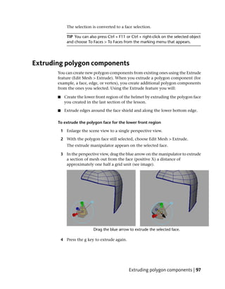 The selection is converted to a face selection.

              TIP You can also press Ctrl + F11 or Ctrl + right-click on the selected object
              and choose To Faces > To Faces from the marking menu that appears.




Extruding polygon components
       You can create new polygon components from existing ones using the Extrude
       feature (Edit Mesh > Extrude). When you extrude a polygon component (for
       example, a face, edge, or vertex), you create additional polygon components
       from the ones you selected. Using the Extrude feature you will:

       ■    Create the lower front region of the helmet by extruding the polygon face
            you created in the last section of the lesson.

       ■    Extrude edges around the face shield and along the lower bottom edge.

       To extrude the polygon face for the lower front region

           1 Enlarge the scene view to a single perspective view.

           2 With the polygon face still selected, choose Edit Mesh > Extrude.
              The extrude manipulator appears on the selected face.

           3 In the perspective view, drag the blue arrow on the manipulator to extrude
             a section of mesh out from the face (positive X) a distance of
             approximately one half a grid unit (see image).




           4 Press the g key to extrude again.




                                                  Extruding polygon components | 97
 