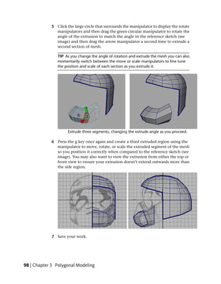 5 Click the large circle that surrounds the manipulator to display the rotate
               manipulators and then drag the green circular manipulator to rotate the
               angle of the extrusion to match the angle in the reference sketch (see
               image) and then drag the arrow manipulator a second time to extrude a
               second section of mesh.

                TIP As you change the angle of rotation and extrude the mesh you can also
                momentarily switch between the move or scale manipulators to fine tune
                the position and scale of each section as you extrude it.




             6 Press the g key once again and create a third extruded region using the
               manipulator to move, rotate, or scale the extruded segment of the mesh
               so you position it correctly when compared to the reference sketch (see
               image). You may also want to view the extrusion from either the top or
               front view to ensure your extrusion doesn’t extend outwards more than
               the side region.




             7 Save your work.




98 | Chapter 3 Polygonal Modeling
 