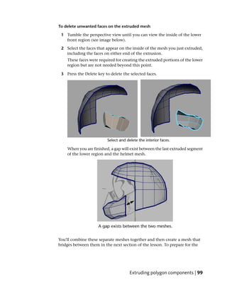 To delete unwanted faces on the extruded mesh

 1 Tumble the perspective view until you can view the inside of the lower
   front region (see image below).

 2 Select the faces that appear on the inside of the mesh you just extruded,
   including the faces on either end of the extrusion.
    These faces were required for creating the extruded portions of the lower
    region but are not needed beyond this point.

 3 Press the Delete key to delete the selected faces.




    When you are finished, a gap will exist between the last extruded segment
    of the lower region and the helmet mesh.




You’ll combine these separate meshes together and then create a mesh that
bridges between them in the next section of the lesson. To prepare for the




                                      Extruding polygon components | 99
 