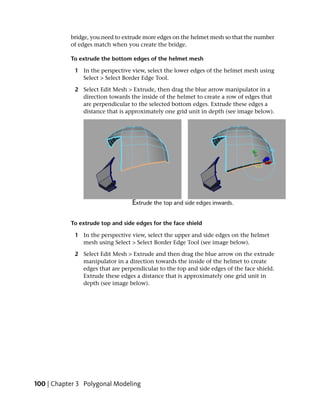 bridge, you need to extrude more edges on the helmet mesh so that the number
           of edges match when you create the bridge.

           To extrude the bottom edges of the helmet mesh

            1 In the perspective view, select the lower edges of the helmet mesh using
              Select > Select Border Edge Tool.

            2 Select Edit Mesh > Extrude, then drag the blue arrow manipulator in a
              direction towards the inside of the helmet to create a row of edges that
              are perpendicular to the selected bottom edges. Extrude these edges a
              distance that is approximately one grid unit in depth (see image below).




           To extrude top and side edges for the face shield

            1 In the perspective view, select the upper and side edges on the helmet
              mesh using Select > Select Border Edge Tool (see image below).

            2 Select Edit Mesh > Extrude and then drag the blue arrow on the extrude
              manipulator in a direction towards the inside of the helmet to create
              edges that are perpendicular to the top and side edges of the face shield.
              Extrude these edges a distance that is approximately one grid unit in
              depth (see image below).




100 | Chapter 3 Polygonal Modeling
 