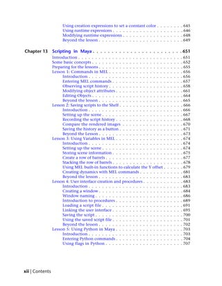 Using creation expressions to set    a constant    color .   .   .   .   .   .   .   . 645
                      Using runtime expressions . . . .    . . . . . .   . . . .   .   .   .   .   .   .   . 646
                      Modifying runtime expressions .      . . . . . .   . . . .   .   .   .   .   .   .   . 648
                      Beyond the lesson . . . . . . . .    . . . . . .   . . . .   .   .   .   .   .   .   . 649

Chapter 13       Scripting in Maya . . . . . . . . . . . . . . . . . . . . . . . . 651
                 Introduction . . . . . . . . . . . . . . . . . . . . . . . . . .          .   .   .   .   . 651
                 Some basic concepts . . . . . . . . . . . . . . . . . . . . . .           .   .   .   .   . 652
                 Preparing for the lessons . . . . . . . . . . . . . . . . . . . .         .   .   .   .   . 655
                 Lesson 1: Commands in MEL . . . . . . . . . . . . . . . . .               .   .   .   .   . 656
                      Introduction . . . . . . . . . . . . . . . . . . . . . . .           .   .   .   .   . 656
                      Entering MEL commands . . . . . . . . . . . . . . . .                .   .   .   .   . 657
                      Observing script history . . . . . . . . . . . . . . . . .           .   .   .   .   . 658
                      Modifying object attributes . . . . . . . . . . . . . . .            .   .   .   .   . 661
                      Editing Objects . . . . . . . . . . . . . . . . . . . . . .          .   .   .   .   . 664
                      Beyond the lesson . . . . . . . . . . . . . . . . . . . .            .   .   .   .   . 665
                 Lesson 2: Saving scripts to the Shelf . . . . . . . . . . . . . .         .   .   .   .   . 666
                      Introduction . . . . . . . . . . . . . . . . . . . . . . .           .   .   .   .   . 666
                      Setting up the scene . . . . . . . . . . . . . . . . . . .           .   .   .   .   . 667
                      Recording the script history . . . . . . . . . . . . . . .           .   .   .   .   . 668
                      Compare the rendered images . . . . . . . . . . . . .                .   .   .   .   . 670
                      Saving the history as a button . . . . . . . . . . . . . .           .   .   .   .   . 671
                      Beyond the Lesson . . . . . . . . . . . . . . . . . . . .            .   .   .   .   . 673
                 Lesson 3: Using Variables in MEL . . . . . . . . . . . . . . .            .   .   .   .   . 674
                      Introduction . . . . . . . . . . . . . . . . . . . . . . .           .   .   .   .   . 674
                      Setting up the scene . . . . . . . . . . . . . . . . . . .           .   .   .   .   . 674
                      Storing scene information . . . . . . . . . . . . . . . .            .   .   .   .   . 675
                      Create a row of barrels . . . . . . . . . . . . . . . . . .          .   .   .   .   . 677
                      Stacking the row of barrels . . . . . . . . . . . . . . . .          .   .   .   .   . 678
                      Using MEL built-in functions to calculate the Y offset .             .   .   .   .   . 679
                      Creating dynamics with MEL commands . . . . . . . .                  .   .   .   .   . 681
                      Beyond the lesson . . . . . . . . . . . . . . . . . . . .            .   .   .   .   . 683
                 Lesson 4: User interface creation and procedures . . . . . . .            .   .   .   .   . 683
                      Introduction . . . . . . . . . . . . . . . . . . . . . . .           .   .   .   .   . 683
                      Creating a window . . . . . . . . . . . . . . . . . . . .            .   .   .   .   . 684
                      Window naming . . . . . . . . . . . . . . . . . . . . .              .   .   .   .   . 686
                      Introduction to procedures . . . . . . . . . . . . . . .             .   .   .   .   . 689
                      Loading a script file . . . . . . . . . . . . . . . . . . .          .   .   .   .   . 691
                      Linking the user interface . . . . . . . . . . . . . . . .           .   .   .   .   . 695
                      Saving the script . . . . . . . . . . . . . . . . . . . . .          .   .   .   .   . 700
                      Using the saved script file . . . . . . . . . . . . . . . .          .   .   .   .   . 701
                      Beyond the lesson . . . . . . . . . . . . . . . . . . . .            .   .   .   .   . 702
                 Lesson 5: Using Python in Maya . . . . . . . . . . . . . . .              .   .   .   .   . 703
                      Introduction . . . . . . . . . . . . . . . . . . . . . . .           .   .   .   .   . 703
                      Entering Python commands . . . . . . . . . . . . . . .               .   .   .   .   . 704
                      Using flags in Python . . . . . . . . . . . . . . . . . .            .   .   .   .   . 707




xii | Contents
 