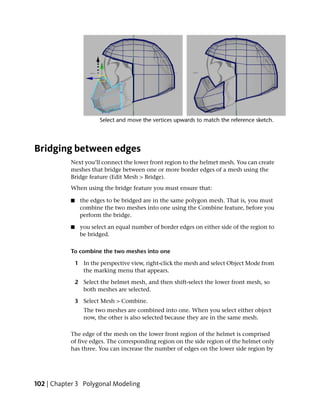 Bridging between edges
           Next you’ll connect the lower front region to the helmet mesh. You can create
           meshes that bridge between one or more border edges of a mesh using the
           Bridge feature (Edit Mesh > Bridge).
           When using the bridge feature you must ensure that:

           ■    the edges to be bridged are in the same polygon mesh. That is, you must
                combine the two meshes into one using the Combine feature, before you
                perform the bridge.

           ■    you select an equal number of border edges on either side of the region to
                be bridged.

           To combine the two meshes into one

               1 In the perspective view, right-click the mesh and select Object Mode from
                 the marking menu that appears.

               2 Select the helmet mesh, and then shift-select the lower front mesh, so
                 both meshes are selected.

               3 Select Mesh > Combine.
                  The two meshes are combined into one. When you select either object
                  now, the other is also selected because they are in the same mesh.

           The edge of the mesh on the lower front region of the helmet is comprised
           of five edges. The corresponding region on the side region of the helmet only
           has three. You can increase the number of edges on the lower side region by




102 | Chapter 3 Polygonal Modeling
 