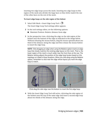 inserting two edge loops across the mesh. Inserting two edge loops in this
region of the mesh also divides the large faces so they better match the size
of the other faces on the rest of the mesh.

To insert edge loops on the side region of the helmet

 1 Select Edit Mesh > Insert Edge Loop Tool >          .
    The Insert Edge Loop Tool settings editor appears.

 2 In the tool settings editor, set the following options:
    ■   Maintain Position: Relative distance from edge

 3 In the perspective view, click-drag the edge on the side region of the
   helmet near the bottom of the edge as indicated in the image below.
   Without releasing the mouse button, drag the mouse upwards about one
   third of the distance along the edge and then release the mouse button
   to insert the edge loop.

    NOTE Click-dragging an edge when using the Relative option inserts an edge
    loop that closely matches the existing edge layout on the mesh. That is, the
    lower region of the mesh is much wider near the front than at the rear. The
    Relative setting adjusts the position of the edge loop locator based on this
    topology so is ideal in these situations. When you click-drag using the Relative
    option, remember to click near the edge whose layout you want the edge
    loop to match.




 4 With the Insert Edge Loop Tool still active, click-drag the side region of
   the helmet near the top of the same edge and insert a second edge loop
   about two thirds of the distance along the edge.




                                                Bridging between edges | 103
 
