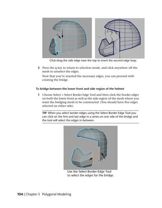 5 Press the q key to return to selection mode, and click anywhere off the
              mesh to unselect the edges.
               Now that you’ve inserted the necessary edges, you can proceed with
               creating the bridge.


           To bridge between the lower front and side region of the helmet

            1 Choose Select > Select Border Edge Tool and then click the border edges
              on both the lower front as well as the side region of the mesh where you
              want the bridging mesh to be constructed. (You should have five edges
              selected on either side).

               TIP When you select border edges using the Select Border Edge Tool you
               can click on the first and last edge in a series on one side of the bridge and
               the tool will select the edges in between.




104 | Chapter 3 Polygonal Modeling
 
