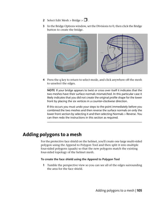 2 Select Edit Mesh > Bridge >          .

        3 In the Bridge Options window, set the Divisions to 0, then click the Bridge
          button to create the bridge.




        4 Press the q key to return to select mode, and click anywhere off the mesh
          to unselect the edges.

            NOTE If your bridge appears to twist or cross over itself it indicates that the
            two meshes have their surface normals mismatched. In this particular case it
            likely indicates that you did not create the original profile shape for the lower
            front by placing the six vertices in a counter-clockwise direction.
            If this occurs you must undo your steps to the point immediately before you
            combined the two meshes and then reverse the surface normals on only the
            lower front section by selecting it and then selecting Normals > Reverse. You
            can then redo the instructions in this section as required.




Adding polygons to a mesh
       For the protective face shield on the helmet, you'll create one large multi-sided
       polygon using the Append to Polygon Tool and then split it into multiple
       four-sided polygons (quads) so that the new polygons match the existing
       four-sided topology of the helmet mesh.

       To create the face shield using the Append to Polygon Tool

        1 Tumble the perspective view so you can see all of the edges surrounding
          the area for the face shield.




                                                     Adding polygons to a mesh | 105
 