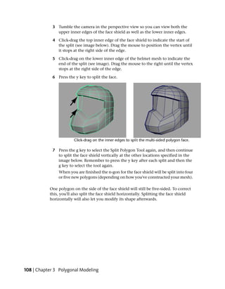 3 Tumble the camera in the perspective view so you can view both the
               upper inner edges of the face shield as well as the lower inner edges.

             4 Click-drag the top inner edge of the face shield to indicate the start of
               the split (see image below). Drag the mouse to position the vertex until
               it stops at the right side of the edge.

             5 Click-drag on the lower inner edge of the helmet mesh to indicate the
               end of the split (see image). Drag the mouse to the right until the vertex
               stops at the right side of the edge.

             6 Press the y key to split the face.




             7 Press the g key to select the Split Polygon Tool again, and then continue
               to split the face shield vertically at the other locations specified in the
               image below. Remember to press the y key after each split and then the
               g key to select the tool again.
                When you are finished the n-gon for the face shield will be split into four
                or five new polygons (depending on how you've constructed your mesh).

           One polygon on the side of the face shield will still be five-sided. To correct
           this, you'll also split the face shield horizontally. Splitting the face shield
           horizontally will also let you modify its shape afterwards.




108 | Chapter 3 Polygonal Modeling
 