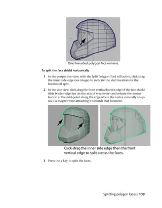 To split the face shield horizontally

 1 In the perspective view, with the Split Polygon Tool still active, click-drag
   the inner side edge (see image) to indicate the start location for the
   horizontal split.

 2 In the side view, click-drag the front vertical border edge of the face shield
   (this border edge lies on the axis of symmetry) and release the mouse
   button at the mid-point along the edge where the vertex naturally snaps
   (as if a magnet were attracting it towards that location).




 3 Press the y key to split the faces.




                                                Splitting polygon faces | 109
 