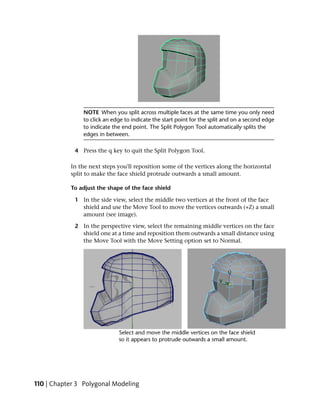 NOTE When you split across multiple faces at the same time you only need
                to click an edge to indicate the start point for the split and on a second edge
                to indicate the end point. The Split Polygon Tool automatically splits the
                edges in between.

             4 Press the q key to quit the Split Polygon Tool.

           In the next steps you'll reposition some of the vertices along the horizontal
           split to make the face shield protrude outwards a small amount.

           To adjust the shape of the face shield

             1 In the side view, select the middle two vertices at the front of the face
               shield and use the Move Tool to move the vertices outwards (+Z) a small
               amount (see image).

             2 In the perspective view, select the remaining middle vertices on the face
               shield one at a time and reposition them outwards a small distance using
               the Move Tool with the Move Setting option set to Normal.




110 | Chapter 3 Polygonal Modeling
 
