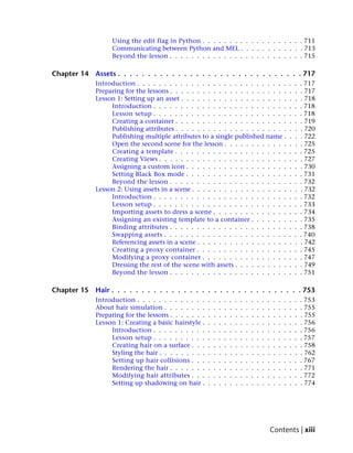 Using the edit flag in Python . . . . . . . . . . . . . . . . . . . 711
                   Communicating between Python and MEL . . . . . . . . . . . . 713
                   Beyond the lesson . . . . . . . . . . . . . . . . . . . . . . . . . 715

Chapter 14   Assets . . . . . . . . . . . . . . . . . . . . . . . . . . . . . . . 717
             Introduction . . . . . . . . . . . . . . . . . . . . . . . . . . . .                                  .   .   . 717
             Preparing for the lessons . . . . . . . . . . . . . . . . . . . . . .                                 .   .   . 717
             Lesson 1: Setting up an asset . . . . . . . . . . . . . . . . . . . .                                 .   .   . 718
                  Introduction . . . . . . . . . . . . . . . . . . . . . . . . .                                   .   .   . 718
                  Lesson setup . . . . . . . . . . . . . . . . . . . . . . . . .                                   .   .   . 718
                  Creating a container . . . . . . . . . . . . . . . . . . . . .                                   .   .   . 719
                  Publishing attributes . . . . . . . . . . . . . . . . . . . . .                                  .   .   . 720
                  Publishing multiple attributes to a single published name .                                      .   .   . 722
                  Open the second scene for the lesson . . . . . . . . . . . .                                     .   .   . 725
                  Creating a template . . . . . . . . . . . . . . . . . . . . .                                    .   .   . 725
                  Creating Views . . . . . . . . . . . . . . . . . . . . . . . .                                   .   .   . 727
                  Assigning a custom icon . . . . . . . . . . . . . . . . . . .                                    .   .   . 730
                  Setting Black Box mode . . . . . . . . . . . . . . . . . . .                                     .   .   . 731
                  Beyond the lesson . . . . . . . . . . . . . . . . . . . . . .                                    .   .   . 732
             Lesson 2: Using assets in a scene . . . . . . . . . . . . . . . . . .                                 .   .   . 732
                  Introduction . . . . . . . . . . . . . . . . . . . . . . . . .                                   .   .   . 732
                  Lesson setup . . . . . . . . . . . . . . . . . . . . . . . . .                                   .   .   . 733
                  Importing assets to dress a scene . . . . . . . . . . . . . .                                    .   .   . 734
                  Assigning an existing template to a container . . . . . . .                                      .   .   . 735
                  Binding attributes . . . . . . . . . . . . . . . . . . . . . .                                   .   .   . 738
                  Swapping assets . . . . . . . . . . . . . . . . . . . . . . .                                    .   .   . 740
                  Referencing assets in a scene . . . . . . . . . . . . . . . . .                                  .   .   . 742
                  Creating a proxy container . . . . . . . . . . . . . . . . .                                     .   .   . 745
                  Modifying a proxy container . . . . . . . . . . . . . . . .                                      .   .   . 747
                  Dressing the rest of the scene with assets . . . . . . . . . .                                   .   .   . 749
                  Beyond the lesson . . . . . . . . . . . . . . . . . . . . . .                                    .   .   . 751

Chapter 15   Hair . . . . . . . . . . . . . . . . . . . . . . . . . . . . . . . . 753
             Introduction . . . . . . . . . . . . .    .   .   .   .   .   .   .   .   .   .   .   .   .   .   .   .   .   . 753
             About hair simulation . . . . . . . .     .   .   .   .   .   .   .   .   .   .   .   .   .   .   .   .   .   . 755
             Preparing for the lessons . . . . . . .   .   .   .   .   .   .   .   .   .   .   .   .   .   .   .   .   .   . 755
             Lesson 1: Creating a basic hairstyle .    .   .   .   .   .   .   .   .   .   .   .   .   .   .   .   .   .   . 756
                  Introduction . . . . . . . . . .     .   .   .   .   .   .   .   .   .   .   .   .   .   .   .   .   .   . 756
                  Lesson setup . . . . . . . . . .     .   .   .   .   .   .   .   .   .   .   .   .   .   .   .   .   .   . 757
                  Creating hair on a surface . . .     .   .   .   .   .   .   .   .   .   .   .   .   .   .   .   .   .   . 758
                  Styling the hair . . . . . . . . .   .   .   .   .   .   .   .   .   .   .   .   .   .   .   .   .   .   . 762
                  Setting up hair collisions . . .     .   .   .   .   .   .   .   .   .   .   .   .   .   .   .   .   .   . 767
                  Rendering the hair . . . . . . .     .   .   .   .   .   .   .   .   .   .   .   .   .   .   .   .   .   . 771
                  Modifying hair attributes . . .      .   .   .   .   .   .   .   .   .   .   .   .   .   .   .   .   .   . 772
                  Setting up shadowing on hair .       .   .   .   .   .   .   .   .   .   .   .   .   .   .   .   .   .   . 774




                                                                                                   Contents | xiii
 