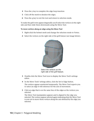 4 Press the y key to complete the edge loop insertion

             5 Click off the mesh to deselect the edges.

             6 Press the q key to exit the tool and return to selection mode.

           To make the grill vents appear diagonally you’ll select the vertices on the right
           side and then slide them downwards using the Move Tool.

           To move vertices along an edge using the Move Tool

             1 Right-click the helmet mesh and change the selection mode to Vertex.

             2 Select the vertices on the right side of the grill feature (see image below).




             3 Double-click the Move Tool icon to display the Move Tool’s settings
               editor.

             4 In the Move Tools’ settings editor, click the Set to Edge button.
                The vertices appear unselected temporarily. The Move Tool expects you
                to select an edge it will reference for the axis of movement.

             5 Click an edge that is on the same line of the edges as the vertices you
               selected.
                The Move Tool manipulator appears and is aligned to the edge you
                selected. The vertices appear selected again indicating that the Move Tool
                is now set to move those vertices along the axis defined by the edge you
                selected.




112 | Chapter 3 Polygonal Modeling
 